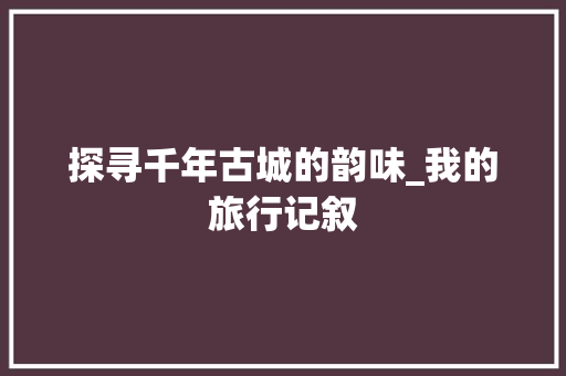 探寻千年古城的韵味_我的旅行记叙