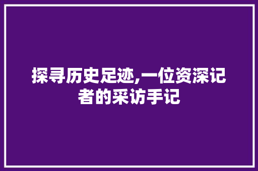 探寻历史足迹,一位资深记者的采访手记