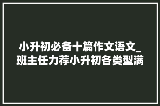 小升初必备十篇作文语文_班主任力荐小升初各类型满分作文大年夜全尽早打印熟知 工作总结范文