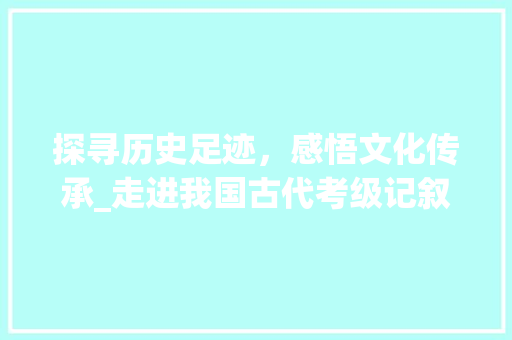 探寻历史足迹，感悟文化传承_走进我国古代考级记叙文