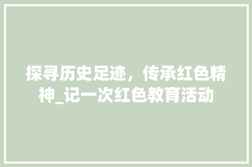 探寻历史足迹，传承红色精神_记一次红色教育活动