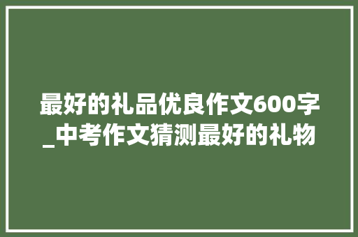 最好的礼品优良作文600字_中考作文猜测最好的礼物 申请书范文