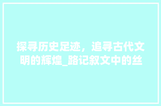 探寻历史足迹，追寻古代文明的辉煌_路记叙文中的丝绸之路