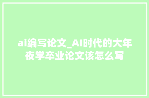 ai编写论文_AI时代的大年夜学卒业论文该怎么写