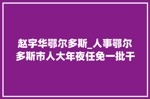 赵宇华鄂尔多斯_人事鄂尔多斯市人大年夜任免一批干部速看