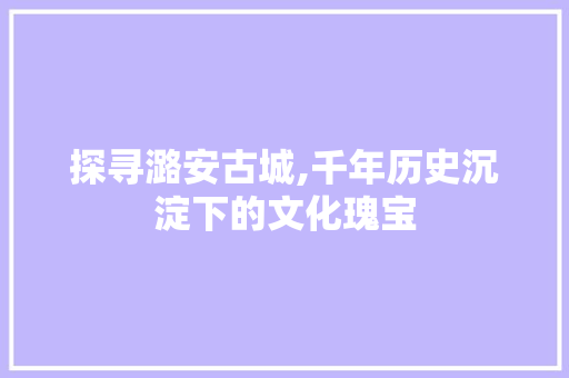 探寻潞安古城,千年历史沉淀下的文化瑰宝