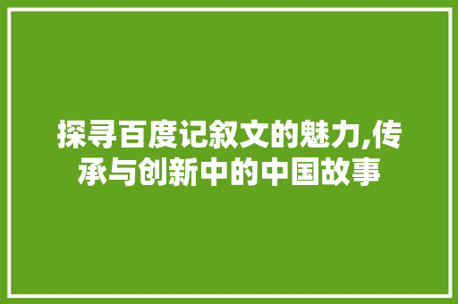 探寻百度记叙文的魅力,传承与创新中的中国故事