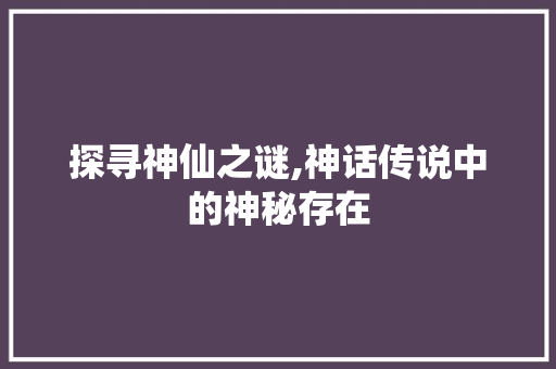 探寻神仙之谜,神话传说中的神秘存在