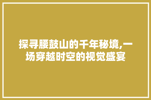 探寻腰鼓山的千年秘境,一场穿越时空的视觉盛宴