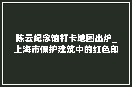 陈云纪念馆打卡地图出炉_上海市保护建筑中的红色印记陈云故居含H5