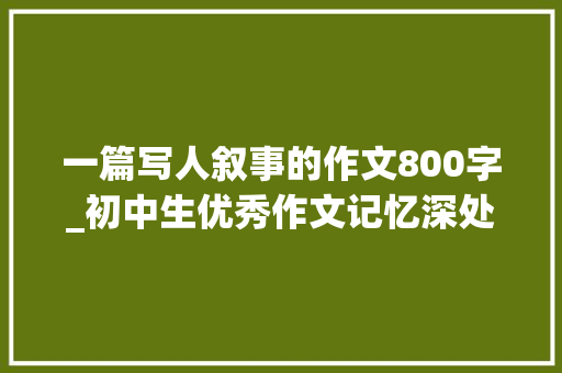 一篇写人叙事的作文800字_初中生优秀作文记忆深处的那个人 报告范文