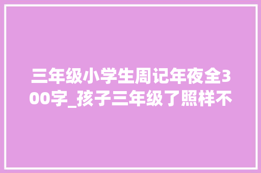 三年级小学生周记年夜全300字_孩子三年级了照样不会写作文怎么办