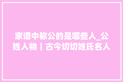 家谱中称公的是哪些人_公姓人物｜古今切切姓氏名人大年夜全集之中华公氏名人收录 职场范文