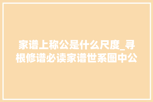 家谱上称公是什么尺度_寻根修谱必读家谱世系图中公与妣的讲究及浸染