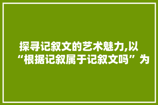 探寻记叙文的艺术魅力,以“根据记叙属于记叙文吗”为切入点