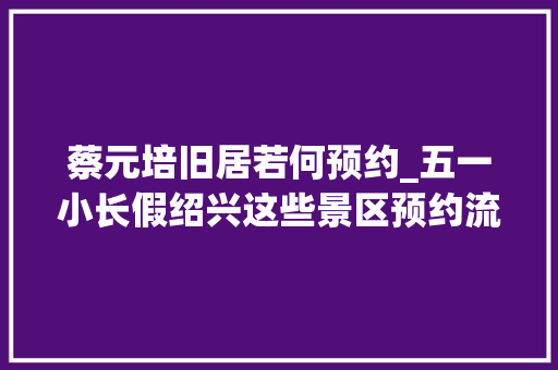 蔡元培旧居若何预约_五一小长假绍兴这些景区预约流程出炉