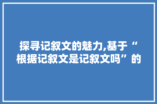 探寻记叙文的魅力,基于“根据记叙文是记叙文吗”的思考