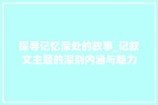 探寻记忆深处的故事_记叙文主题的深刻内涵与魅力