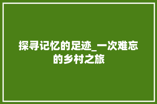 探寻记忆的足迹_一次难忘的乡村之旅