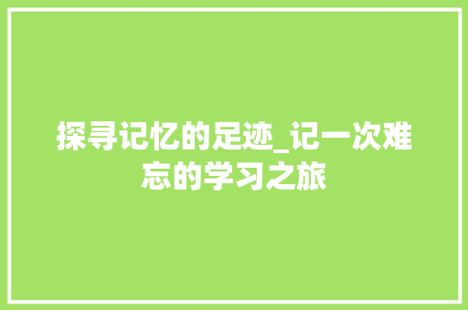 探寻记忆的足迹_记一次难忘的学习之旅