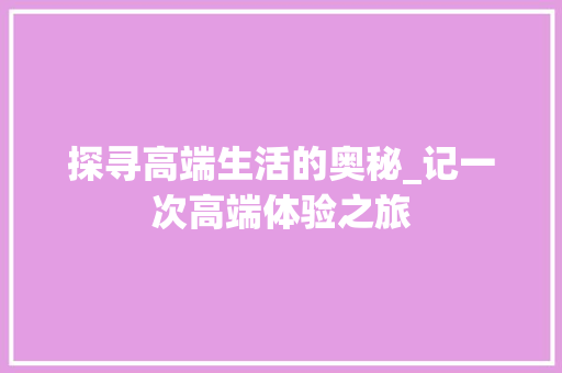 探寻高端生活的奥秘_记一次高端体验之旅