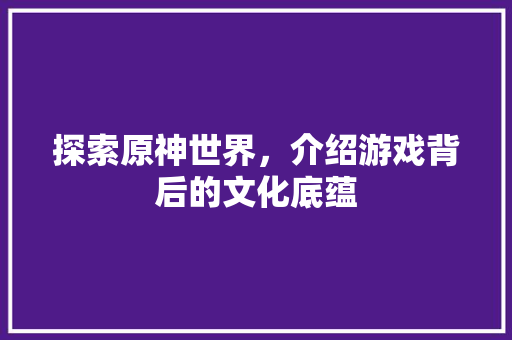 探索原神世界，介绍游戏背后的文化底蕴