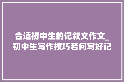 合适初中生的记叙文作文_初中生写作技巧若何写好记叙文