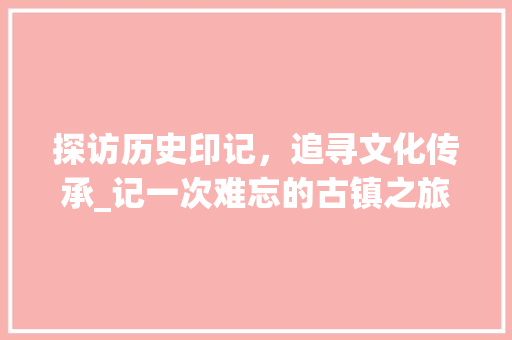 探访历史印记，追寻文化传承_记一次难忘的古镇之旅