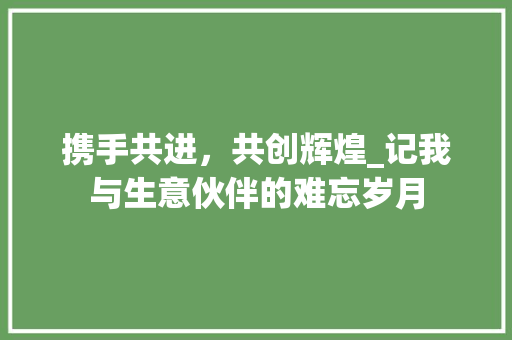 携手共进，共创辉煌_记我与生意伙伴的难忘岁月