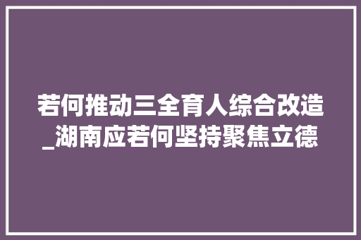 若何推动三全育人综合改造_湖南应若何坚持聚焦立德树人纵深推进三全育人综合改革专家学者这么说