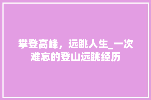 攀登高峰，远眺人生_一次难忘的登山远眺经历