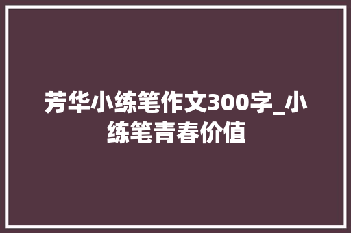 芳华小练笔作文300字_小练笔青春价值