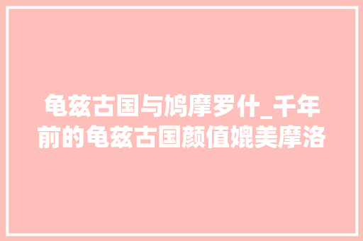 龟兹古国与鸠摩罗什_千年前的龟兹古国颜值媲美摩洛哥一座来了就不愿走的城市