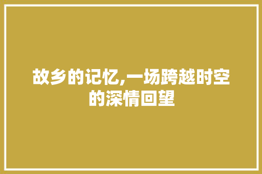 故乡的记忆,一场跨越时空的深情回望