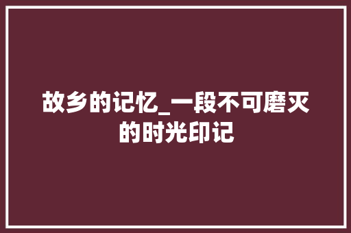 故乡的记忆_一段不可磨灭的时光印记