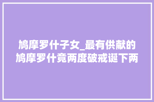 鸠摩罗什子女_最有供献的鸠摩罗什竟两度破戒诞下两子