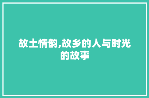 故土情韵,故乡的人与时光的故事