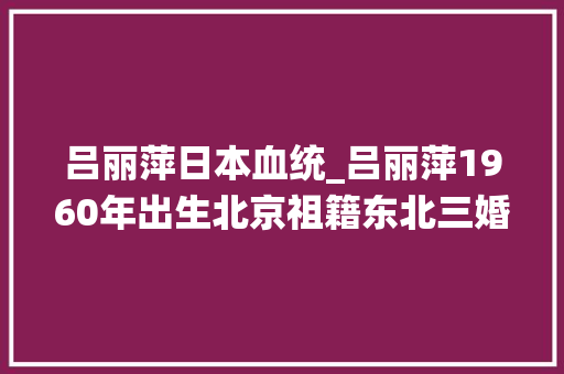 吕丽萍日本血统_吕丽萍1960年出生北京祖籍东北三婚两离终觅得真爱