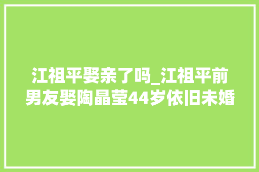 江祖平娶亲了吗_江祖平前男友娶陶晶莹44岁依旧未婚不温不火也幸福