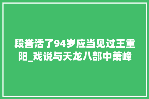 段誉活了94岁应当见过王重阳_戏说与天龙八部中萧峰同一时期的真实历史人物