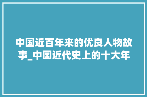 中国近百年来的优良人物故事_中国近代史上的十大年夜平易近族英雄铸就平易近族脊梁的英雄史诗