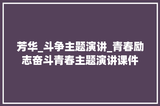 芳华_斗争主题演讲_青春励志奋斗青春主题演讲课件 简历范文