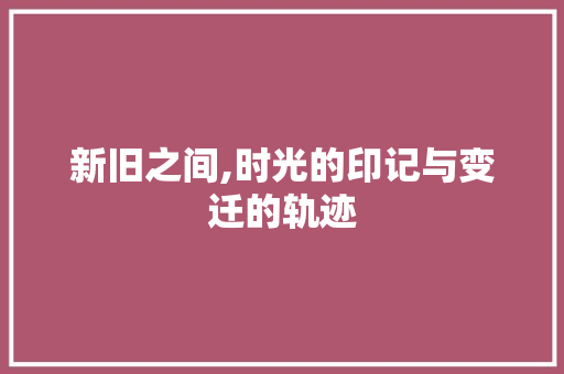 新旧之间,时光的印记与变迁的轨迹