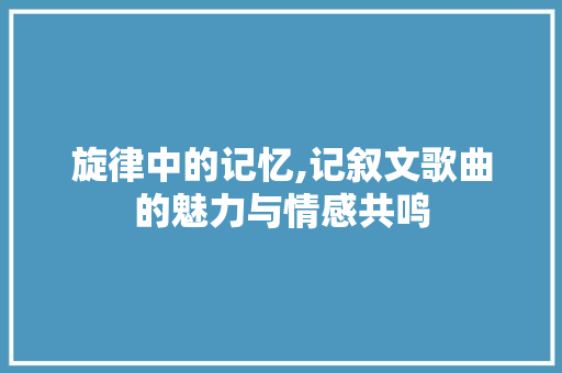 旋律中的记忆,记叙文歌曲的魅力与情感共鸣 求职信范文