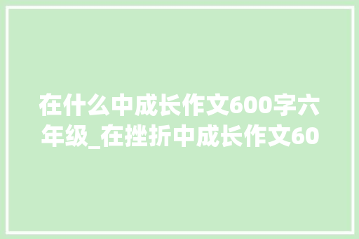 在什么中成长作文600字六年级_在挫折中成长作文600字初中