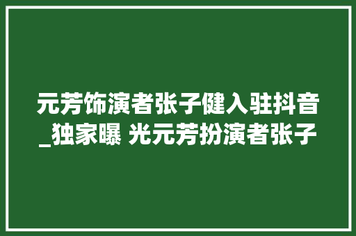 元芳饰演者张子健入驻抖音_独家曝 光元芳扮演者张子健首度入驻抖音带你解开他的神秘面纱