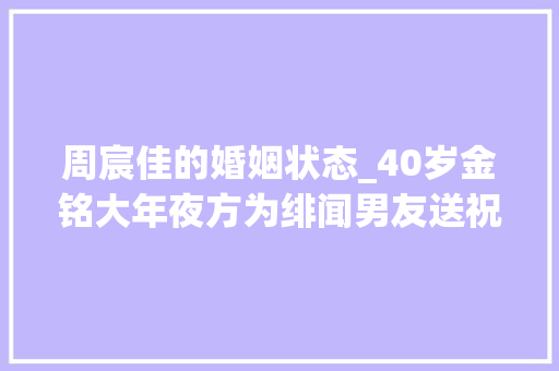 周宸佳的婚姻状态_40岁金铭大年夜方为绯闻男友送祝福曾被撒贝宁暗恋至今仍独身单身