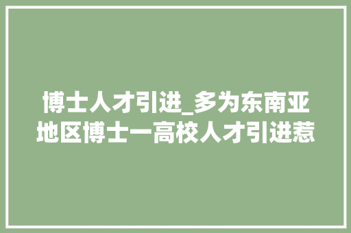 博士人才引进_多为东南亚地区博士一高校人才引进惹争议 报告范文