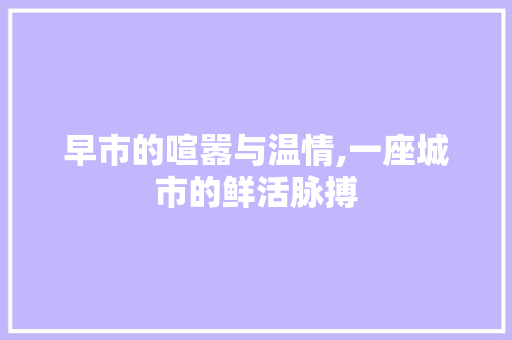 早市的喧嚣与温情,一座城市的鲜活脉搏