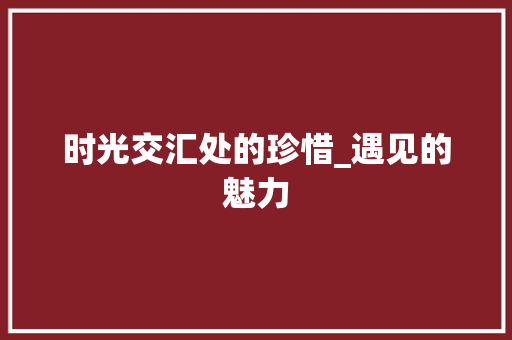 时光交汇处的珍惜_遇见的魅力